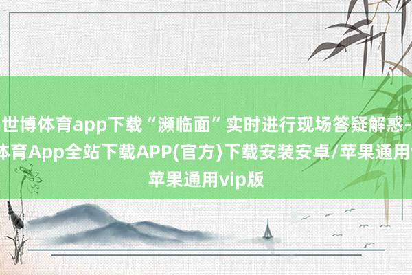 世博体育app下载“濒临面”实时进行现场答疑解惑-世博体育App全站下载APP(官方)下载安装安卓/苹果通用vip版