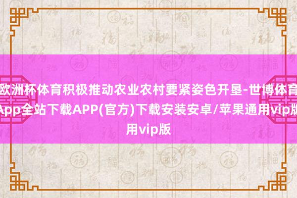 欧洲杯体育积极推动农业农村要紧姿色开垦-世博体育App全站下载APP(官方)下载安装安卓/苹果通用vip版