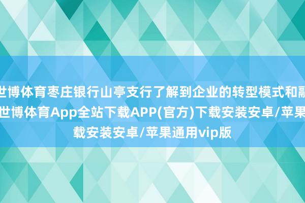 世博体育枣庄银行山亭支行了解到企业的转型模式和融资需求后-世博体育App全站下载APP(官方)下载安装安卓/苹果通用vip版