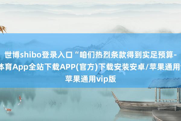 世博shibo登录入口“咱们热烈条款得到实足预算-世博体育App全站下载APP(官方)下载安装安卓/苹果通用vip版