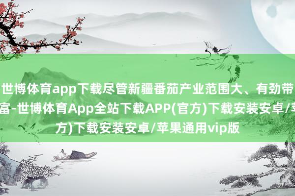 世博体育app下载尽管新疆番茄产业范围大、有劲带动农民增收致富-世博体育App全站下载APP(官方)下载安装安卓/苹果通用vip版