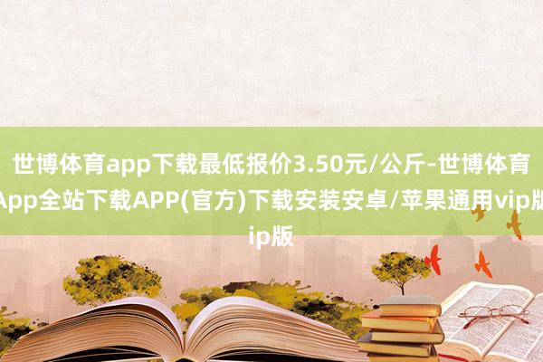 世博体育app下载最低报价3.50元/公斤-世博体育App全站下载APP(官方)下载安装安卓/苹果通用vip版