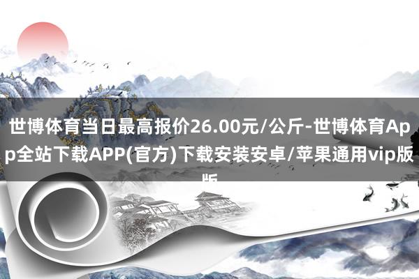 世博体育当日最高报价26.00元/公斤-世博体育App全站下载APP(官方)下载安装安卓/苹果通用vip版