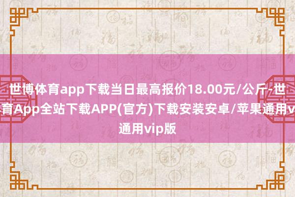 世博体育app下载当日最高报价18.00元/公斤-世博体育App全站下载APP(官方)下载安装安卓/苹果通用vip版