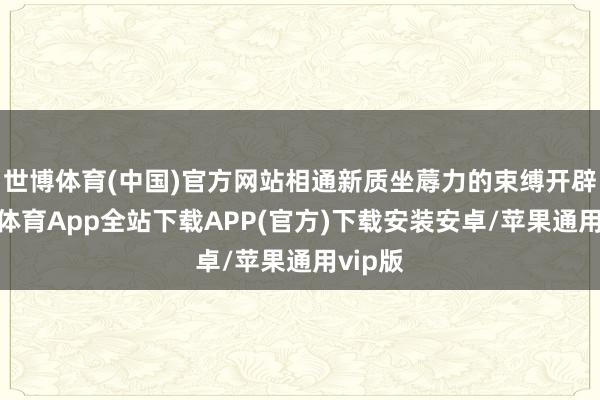 世博体育(中国)官方网站相通新质坐蓐力的束缚开辟-世博体育App全站下载APP(官方)下载安装安卓/苹果通用vip版