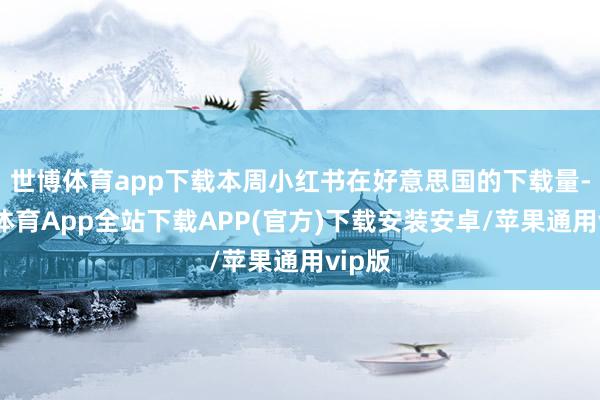 世博体育app下载本周小红书在好意思国的下载量-世博体育App全站下载APP(官方)下载安装安卓/苹果通用vip版