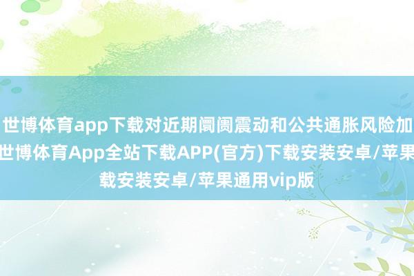 世博体育app下载对近期阛阓震动和公共通胀风险加重的担忧-世博体育App全站下载APP(官方)下载安装安卓/苹果通用vip版