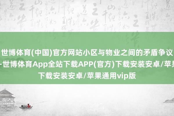 世博体育(中国)官方网站小区与物业之间的矛盾争议也越来越多-世博体育App全站下载APP(官方)下载安装安卓/苹果通用vip版