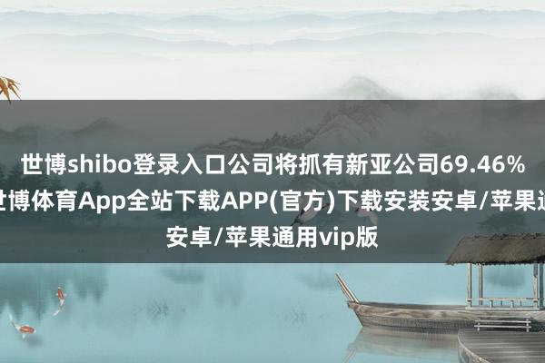 世博shibo登录入口公司将抓有新亚公司69.46%的股权-世博体育App全站下载APP(官方)下载安装安卓/苹果通用vip版