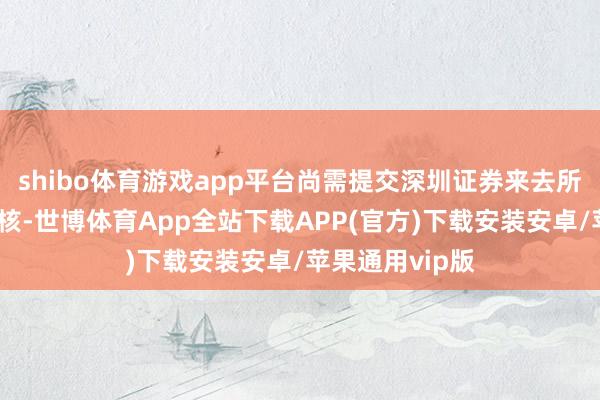 shibo体育游戏app平台尚需提交深圳证券来去所进行合规性审核-世博体育App全站下载APP(官方)下载安装安卓/苹果通用vip版