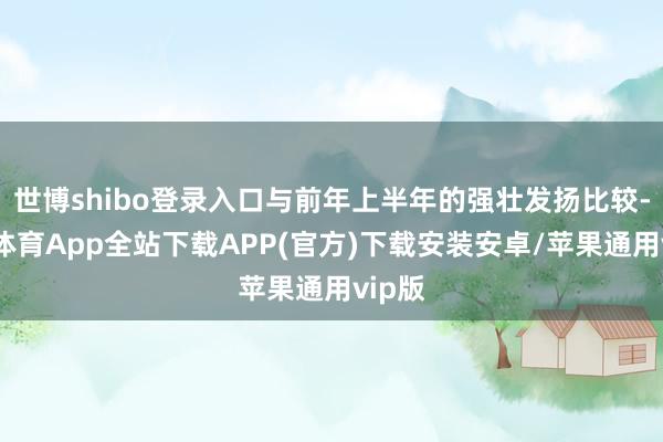 世博shibo登录入口与前年上半年的强壮发扬比较-世博体育App全站下载APP(官方)下载安装安卓/苹果通用vip版