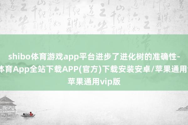 shibo体育游戏app平台进步了进化树的准确性-世博体育App全站下载APP(官方)下载安装安卓/苹果通用vip版