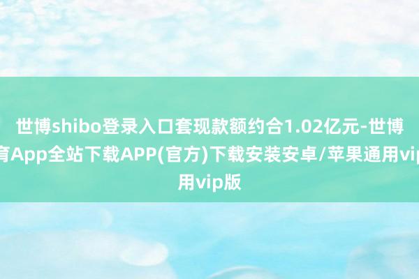 世博shibo登录入口套现款额约合1.02亿元-世博体育App全站下载APP(官方)下载安装安卓/苹果通用vip版