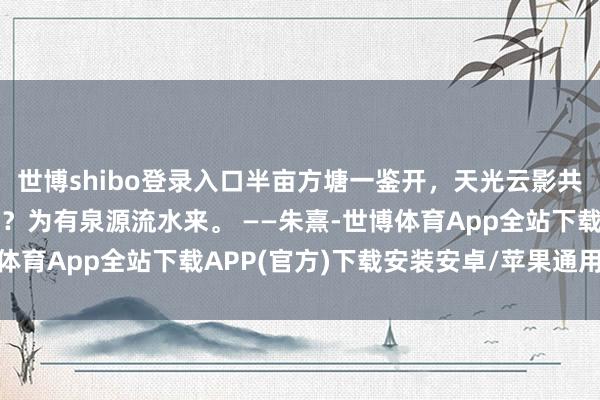 世博shibo登录入口半亩方塘一鉴开，天光云影共耽搁，问渠哪得清如许？为有泉源流水来。 ——朱熹-世博体育App全站下载APP(官方)下载安装安卓/苹果通用vip版