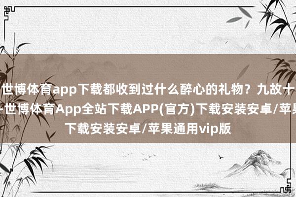 世博体育app下载都收到过什么醉心的礼物？九故十亲过寿辰时-世博体育App全站下载APP(官方)下载安装安卓/苹果通用vip版