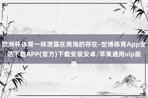 欧洲杯体育一样泄露在南海的存在-世博体育App全站下载APP(官方)下载安装安卓/苹果通用vip版