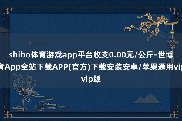 shibo体育游戏app平台收支0.00元/公斤-世博体育App全站下载APP(官方)下载安装安卓/苹果通用vip版