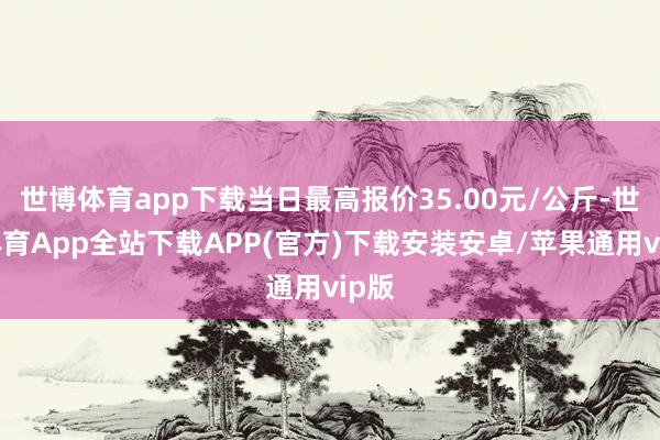 世博体育app下载当日最高报价35.00元/公斤-世博体育App全站下载APP(官方)下载安装安卓/苹果通用vip版