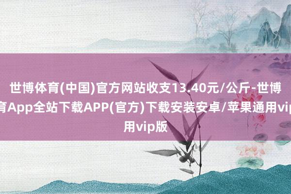 世博体育(中国)官方网站收支13.40元/公斤-世博体育App全站下载APP(官方)下载安装安卓/苹果通用vip版