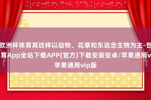 欧洲杯体育其纹样以动物、花草和东说念主物为主-世博体育App全站下载APP(官方)下载安装安卓/苹果通用vip版