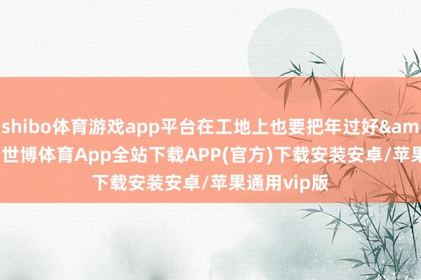 shibo体育游戏app平台在工地上也要把年过好&rdquo;-世博体育App全站下载APP(官方)下载安装安卓/苹果通用vip版
