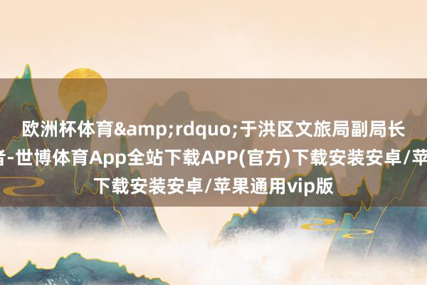 欧洲杯体育&rdquo;于洪区文旅局副局长彭勃告诉记者-世博体育App全站下载APP(官方)下载安装安卓/苹果通用vip版