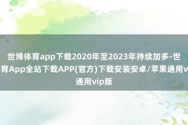 世博体育app下载2020年至2023年持续加多-世博体育App全站下载APP(官方)下载安装安卓/苹果通用vip版