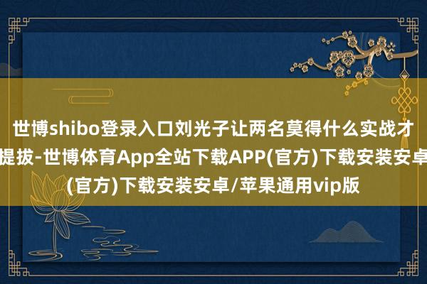 世博shibo登录入口刘光子让两名莫得什么实战才调的新兵在山里提拔-世博体育App全站下载APP(官方)下载安装安卓/苹果通用vip版