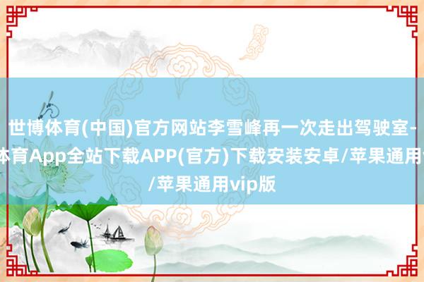 世博体育(中国)官方网站李雪峰再一次走出驾驶室-世博体育App全站下载APP(官方)下载安装安卓/苹果通用vip版