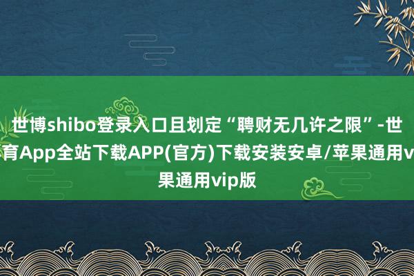 世博shibo登录入口且划定“聘财无几许之限”-世博体育App全站下载APP(官方)下载安装安卓/苹果通用vip版