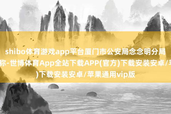 shibo体育游戏app平台厦门市公安局念念明分局发布警情通报称-世博体育App全站下载APP(官方)下载安装安卓/苹果通用vip版