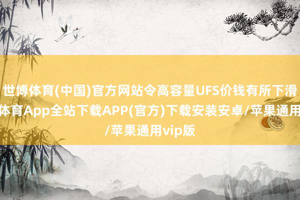 世博体育(中国)官方网站令高容量UFS价钱有所下滑-世博体育App全站下载APP(官方)下载安装安卓/苹果通用vip版
