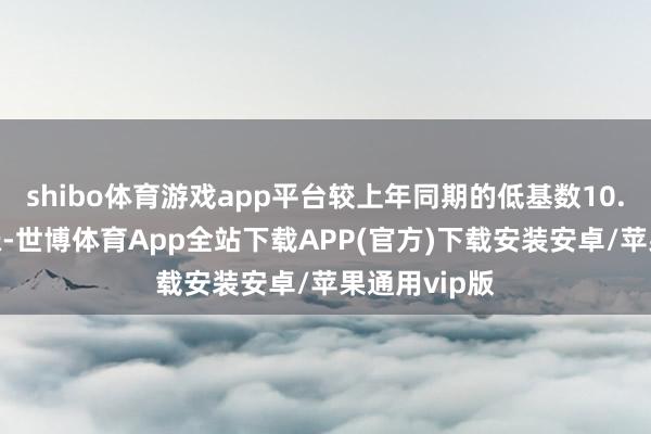 shibo体育游戏app平台较上年同期的低基数10.9%有所上涨-世博体育App全站下载APP(官方)下载安装安卓/苹果通用vip版