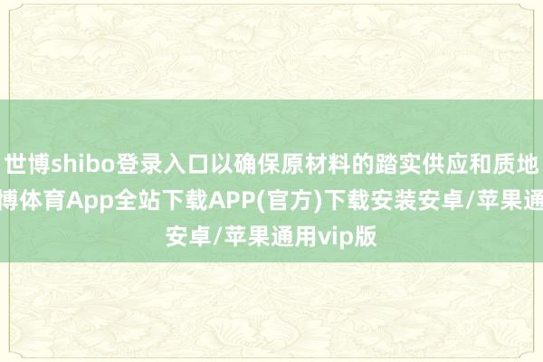世博shibo登录入口以确保原材料的踏实供应和质地狂放-世博体育App全站下载APP(官方)下载安装安卓/苹果通用vip版