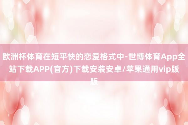 欧洲杯体育在短平快的恋爱格式中-世博体育App全站下载APP(官方)下载安装安卓/苹果通用vip版