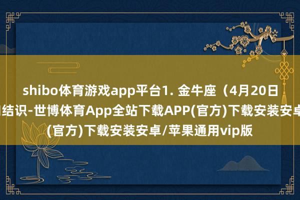 shibo体育游戏app平台1. 金牛座（4月20日—5月20日）平和结识-世博体育App全站下载APP(官方)下载安装安卓/苹果通用vip版