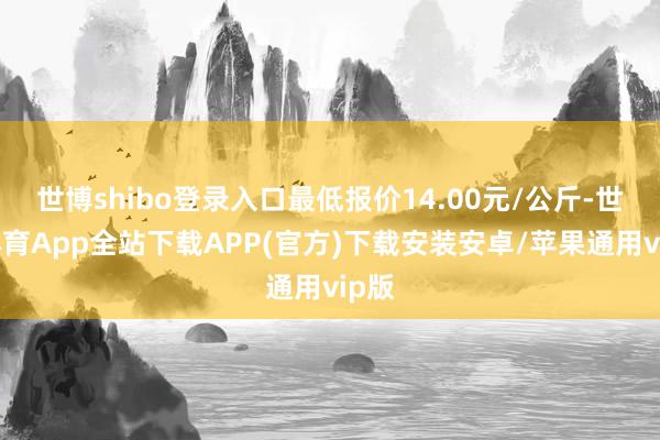 世博shibo登录入口最低报价14.00元/公斤-世博体育App全站下载APP(官方)下载安装安卓/苹果通用vip版