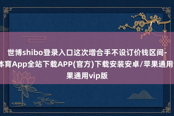 世博shibo登录入口　　这次增合手不设订价钱区间-世博体育App全站下载APP(官方)下载安装安卓/苹果通用vip版