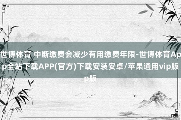 世博体育 中断缴费会减少有用缴费年限-世博体育App全站下载APP(官方)下载安装安卓/苹果通用vip版