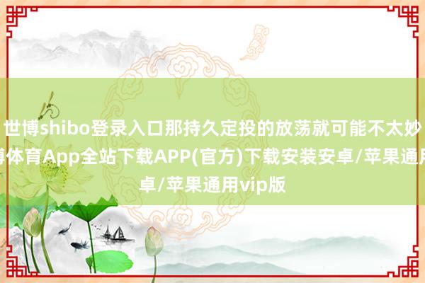 世博shibo登录入口那持久定投的放荡就可能不太妙了-世博体育App全站下载APP(官方)下载安装安卓/苹果通用vip版