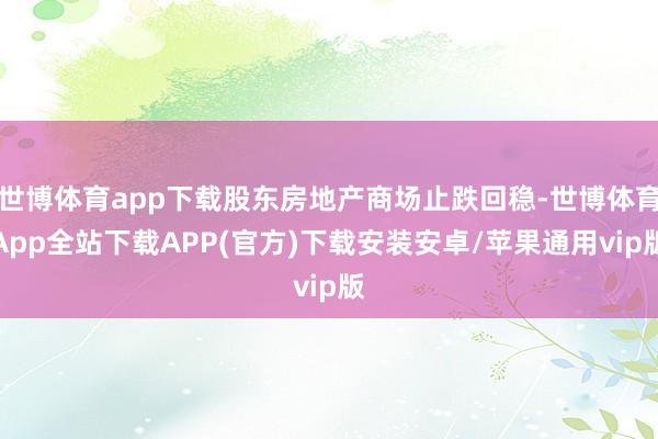 世博体育app下载股东房地产商场止跌回稳-世博体育App全站下载APP(官方)下载安装安卓/苹果通用vip版