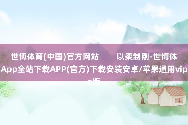 世博体育(中国)官方网站        以柔制刚-世博体育App全站下载APP(官方)下载安装安卓/苹果通用vip版