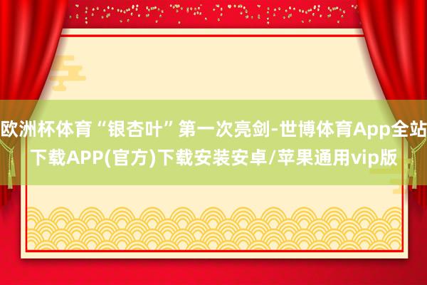 欧洲杯体育“银杏叶”第一次亮剑-世博体育App全站下载APP(官方)下载安装安卓/苹果通用vip版