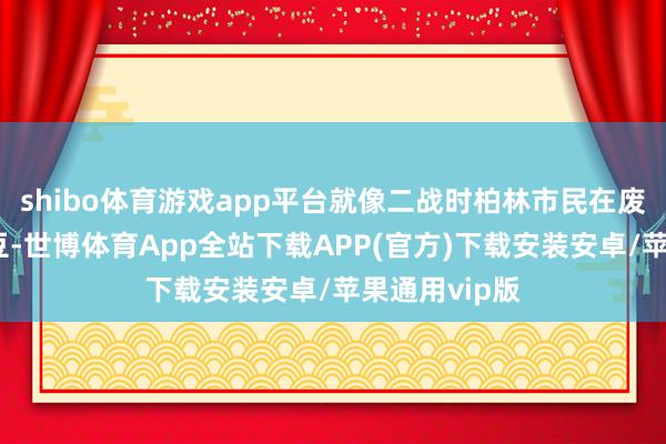 shibo体育游戏app平台就像二战时柏林市民在废地里翻找土豆-世博体育App全站下载APP(官方)下载安装安卓/苹果通用vip版