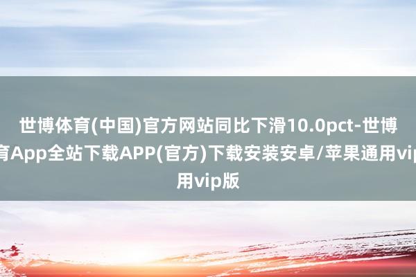 世博体育(中国)官方网站同比下滑10.0pct-世博体育App全站下载APP(官方)下载安装安卓/苹果通用vip版