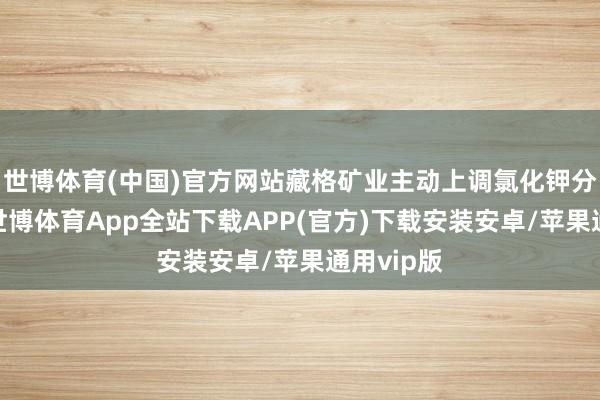 世博体育(中国)官方网站藏格矿业主动上调氯化钾分娩筹办-世博体育App全站下载APP(官方)下载安装安卓/苹果通用vip版