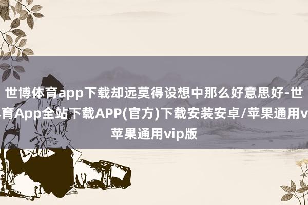 世博体育app下载却远莫得设想中那么好意思好-世博体育App全站下载APP(官方)下载安装安卓/苹果通用vip版