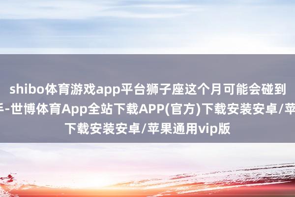 shibo体育游戏app平台狮子座这个月可能会碰到一些竞争敌手-世博体育App全站下载APP(官方)下载安装安卓/苹果通用vip版