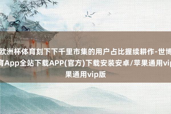 欧洲杯体育刻下下千里市集的用户占比握续耕作-世博体育App全站下载APP(官方)下载安装安卓/苹果通用vip版