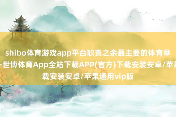 shibo体育游戏app平台职责之余最主要的体育举止即是踢球-世博体育App全站下载APP(官方)下载安装安卓/苹果通用vip版